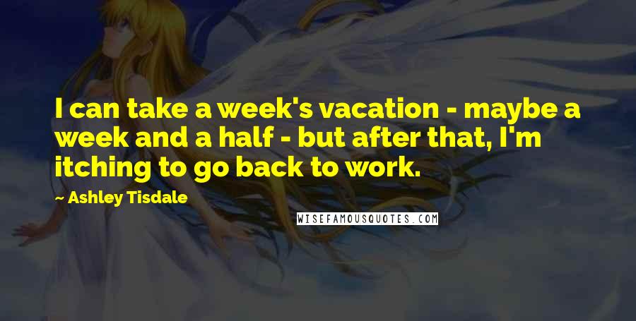 Ashley Tisdale Quotes: I can take a week's vacation - maybe a week and a half - but after that, I'm itching to go back to work.