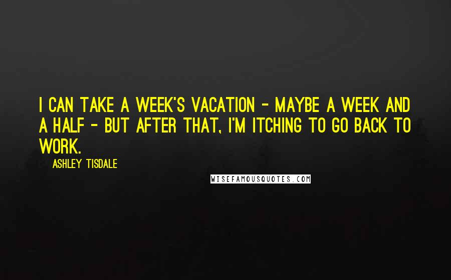 Ashley Tisdale Quotes: I can take a week's vacation - maybe a week and a half - but after that, I'm itching to go back to work.