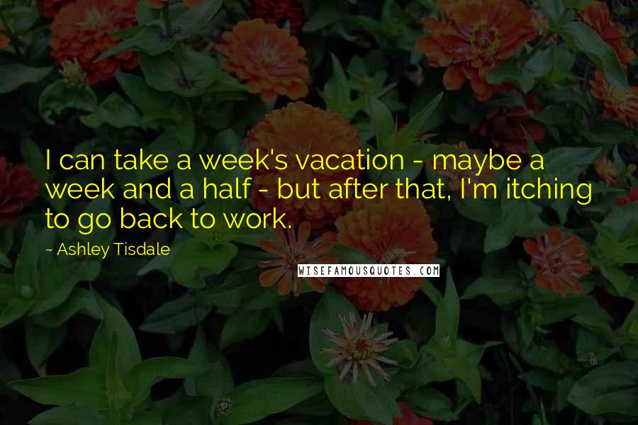 Ashley Tisdale Quotes: I can take a week's vacation - maybe a week and a half - but after that, I'm itching to go back to work.