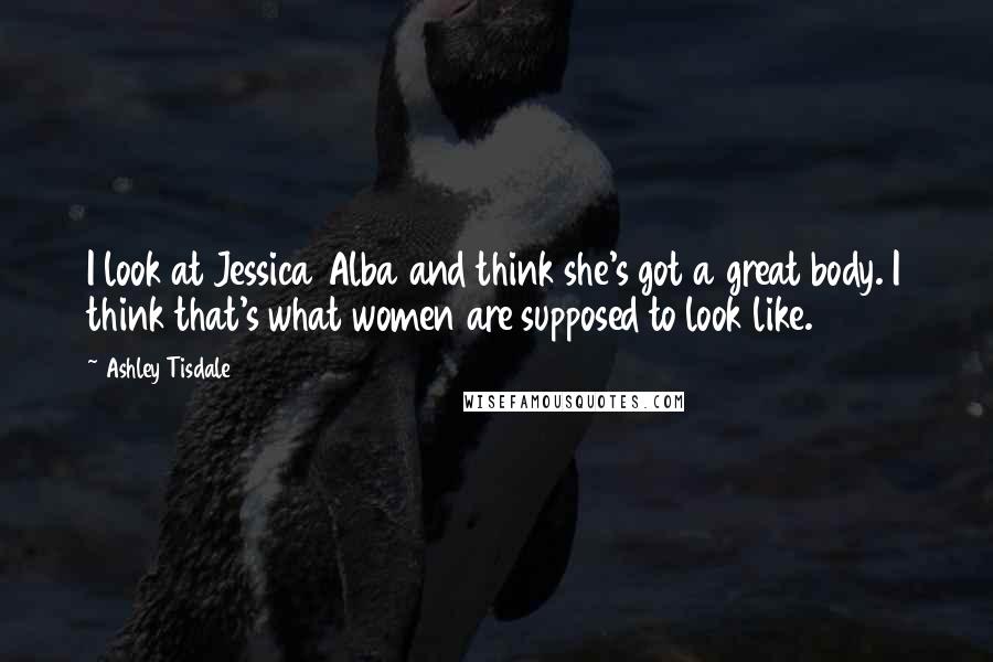 Ashley Tisdale Quotes: I look at Jessica Alba and think she's got a great body. I think that's what women are supposed to look like.