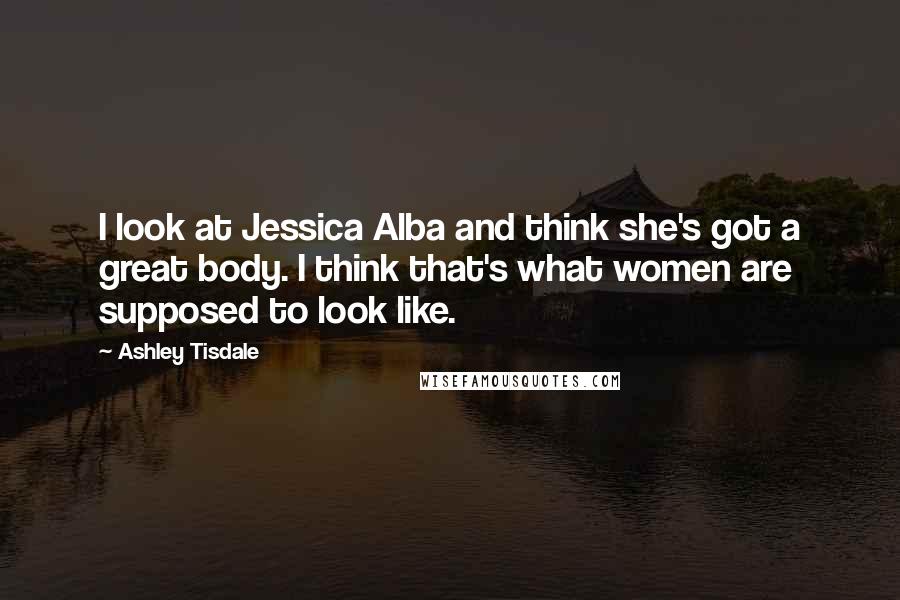 Ashley Tisdale Quotes: I look at Jessica Alba and think she's got a great body. I think that's what women are supposed to look like.