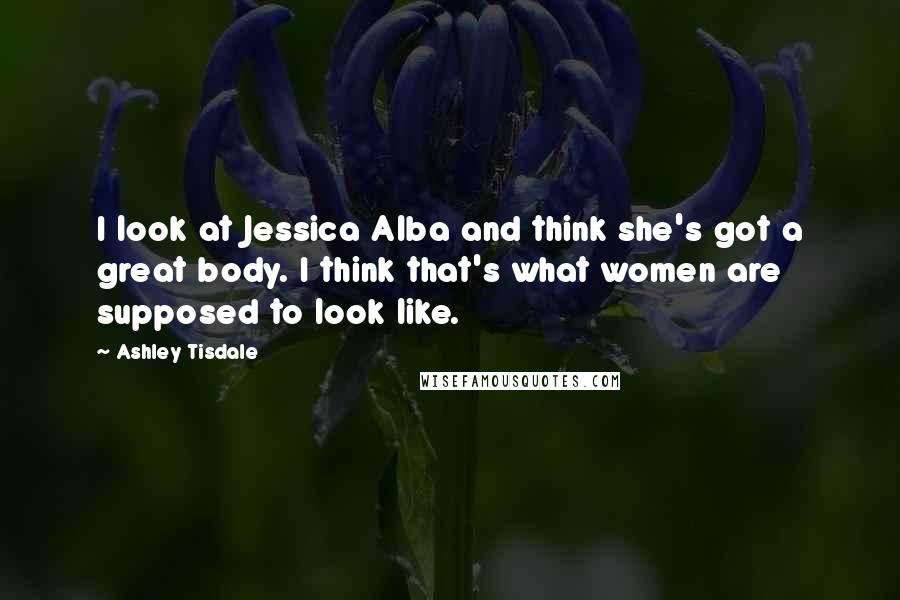 Ashley Tisdale Quotes: I look at Jessica Alba and think she's got a great body. I think that's what women are supposed to look like.