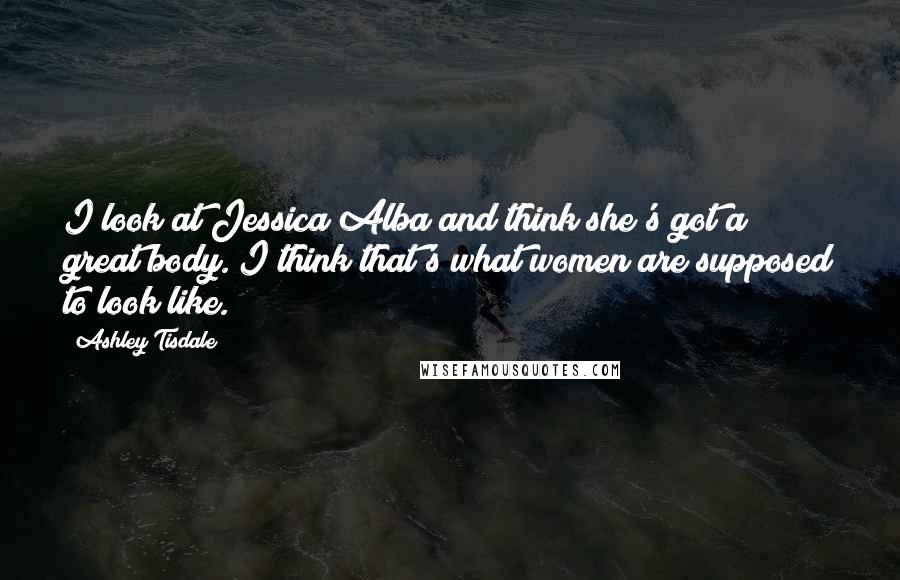 Ashley Tisdale Quotes: I look at Jessica Alba and think she's got a great body. I think that's what women are supposed to look like.