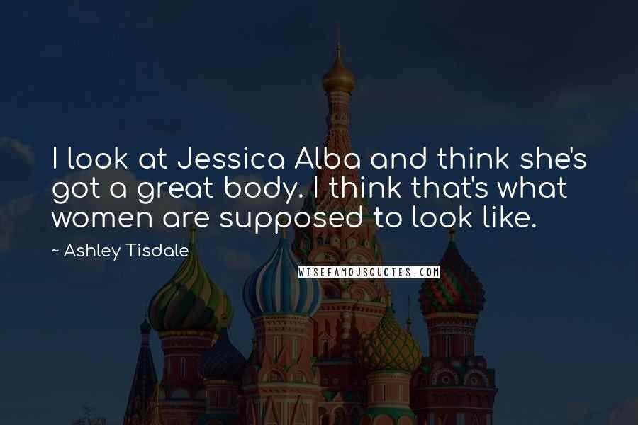 Ashley Tisdale Quotes: I look at Jessica Alba and think she's got a great body. I think that's what women are supposed to look like.