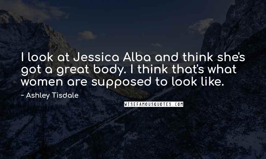 Ashley Tisdale Quotes: I look at Jessica Alba and think she's got a great body. I think that's what women are supposed to look like.