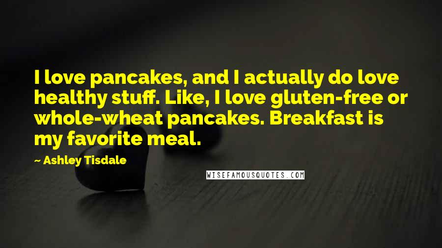 Ashley Tisdale Quotes: I love pancakes, and I actually do love healthy stuff. Like, I love gluten-free or whole-wheat pancakes. Breakfast is my favorite meal.