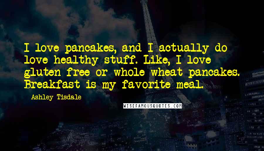 Ashley Tisdale Quotes: I love pancakes, and I actually do love healthy stuff. Like, I love gluten-free or whole-wheat pancakes. Breakfast is my favorite meal.