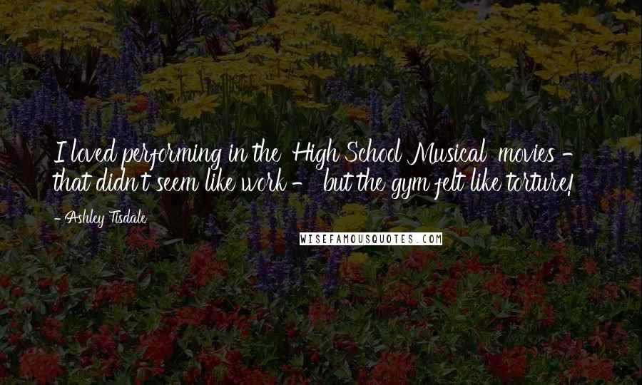 Ashley Tisdale Quotes: I loved performing in the 'High School Musical' movies - that didn't seem like work - but the gym felt like torture!