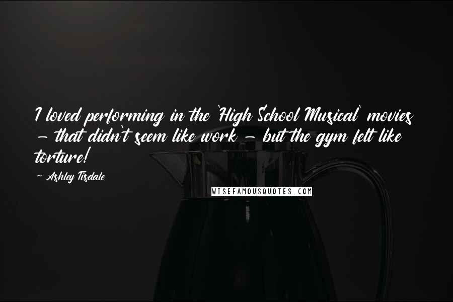 Ashley Tisdale Quotes: I loved performing in the 'High School Musical' movies - that didn't seem like work - but the gym felt like torture!