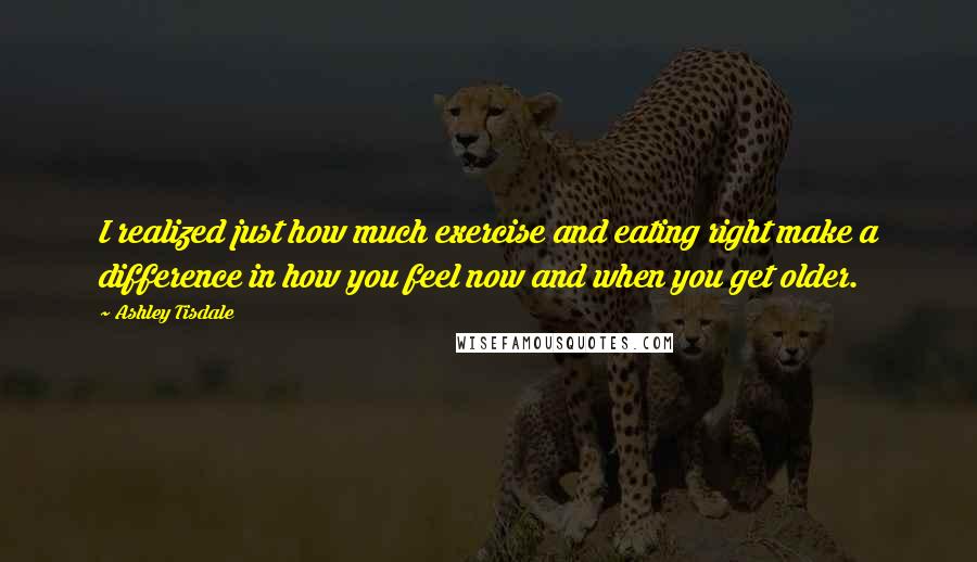 Ashley Tisdale Quotes: I realized just how much exercise and eating right make a difference in how you feel now and when you get older.