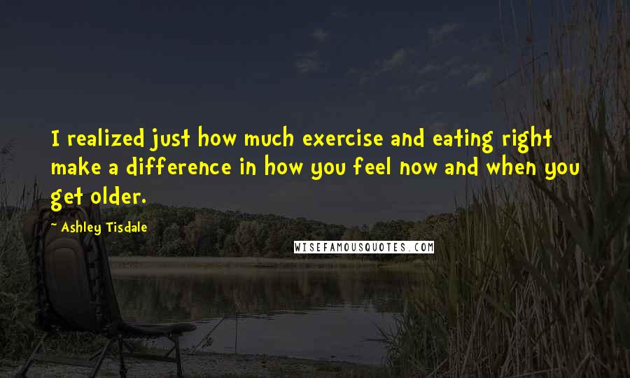 Ashley Tisdale Quotes: I realized just how much exercise and eating right make a difference in how you feel now and when you get older.