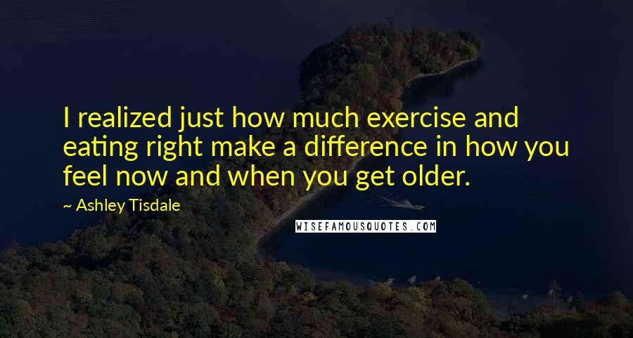 Ashley Tisdale Quotes: I realized just how much exercise and eating right make a difference in how you feel now and when you get older.