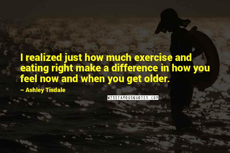 Ashley Tisdale Quotes: I realized just how much exercise and eating right make a difference in how you feel now and when you get older.