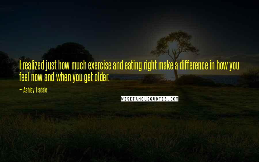 Ashley Tisdale Quotes: I realized just how much exercise and eating right make a difference in how you feel now and when you get older.