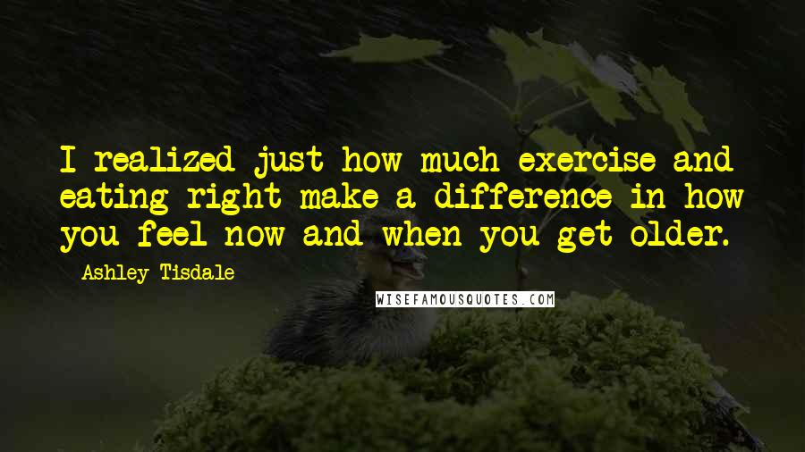 Ashley Tisdale Quotes: I realized just how much exercise and eating right make a difference in how you feel now and when you get older.