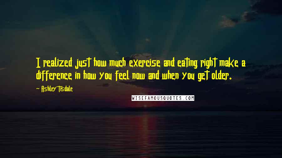 Ashley Tisdale Quotes: I realized just how much exercise and eating right make a difference in how you feel now and when you get older.