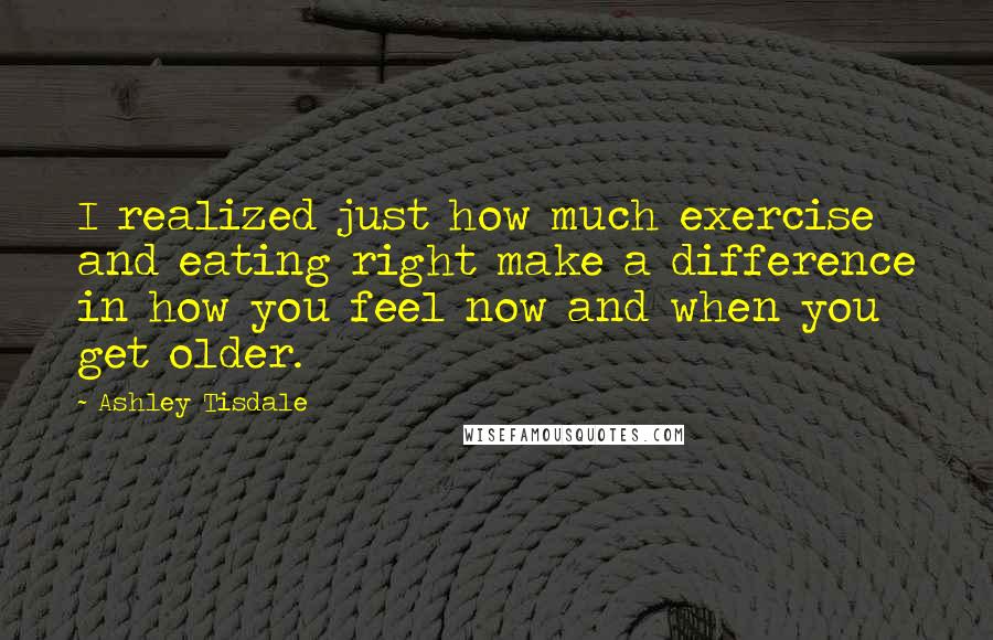 Ashley Tisdale Quotes: I realized just how much exercise and eating right make a difference in how you feel now and when you get older.