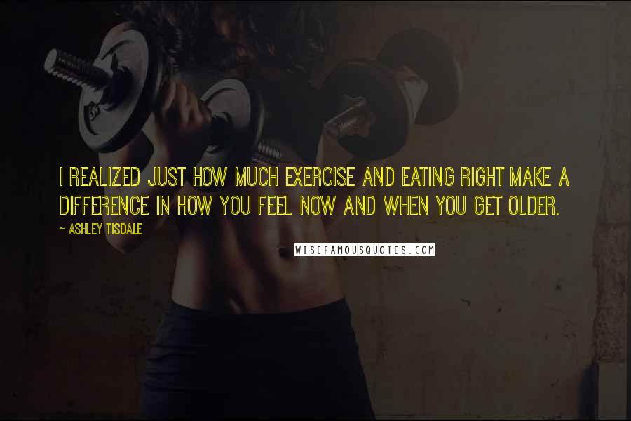 Ashley Tisdale Quotes: I realized just how much exercise and eating right make a difference in how you feel now and when you get older.