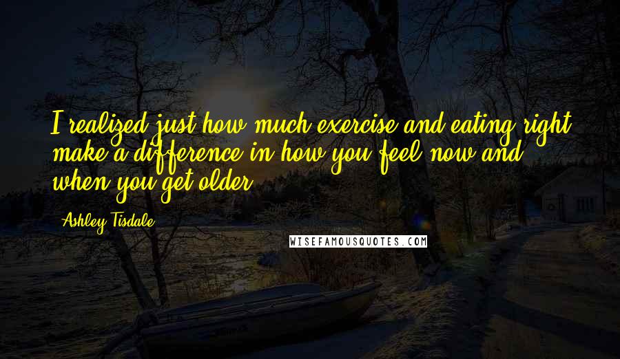 Ashley Tisdale Quotes: I realized just how much exercise and eating right make a difference in how you feel now and when you get older.