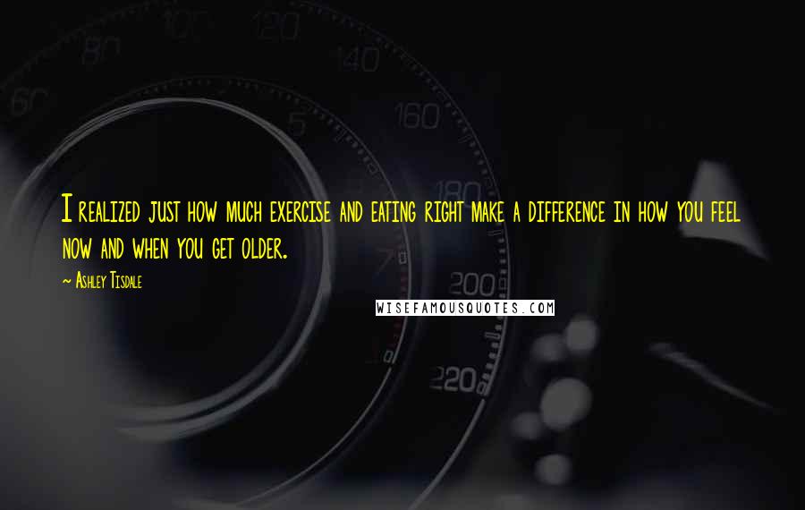 Ashley Tisdale Quotes: I realized just how much exercise and eating right make a difference in how you feel now and when you get older.