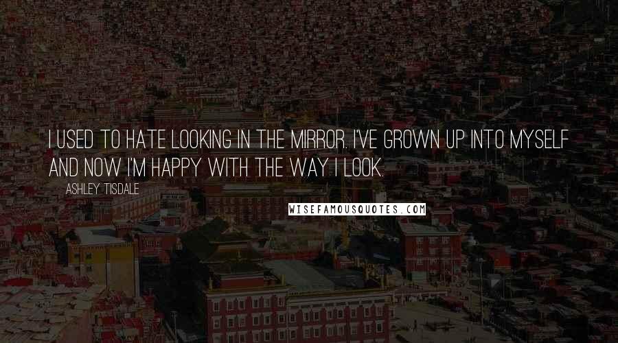 Ashley Tisdale Quotes: I used to hate looking in the mirror. I've grown up into myself and now I'm happy with the way I look.