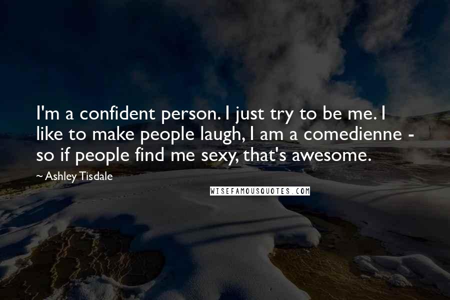 Ashley Tisdale Quotes: I'm a confident person. I just try to be me. I like to make people laugh, I am a comedienne - so if people find me sexy, that's awesome.