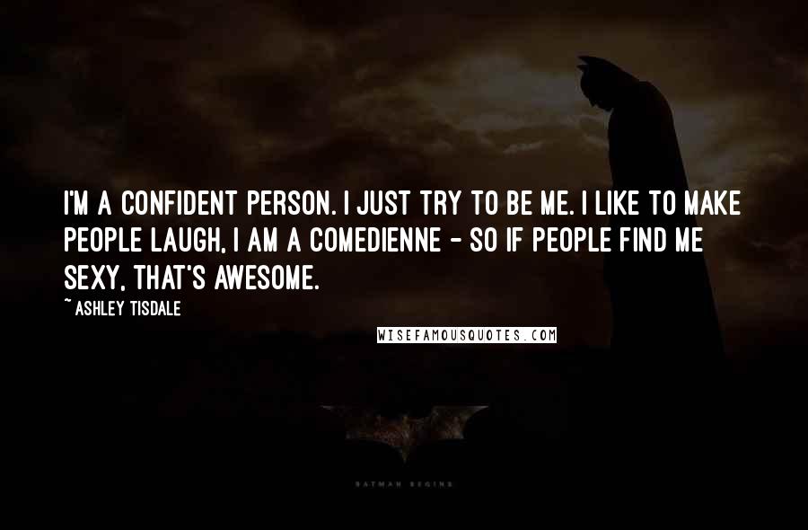 Ashley Tisdale Quotes: I'm a confident person. I just try to be me. I like to make people laugh, I am a comedienne - so if people find me sexy, that's awesome.