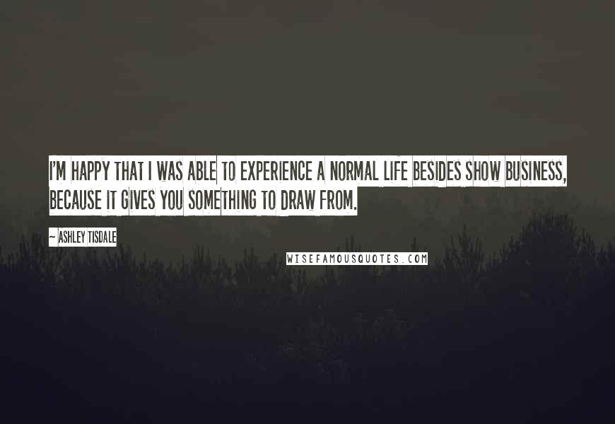 Ashley Tisdale Quotes: I'm happy that I was able to experience a normal life besides show business, because it gives you something to draw from.