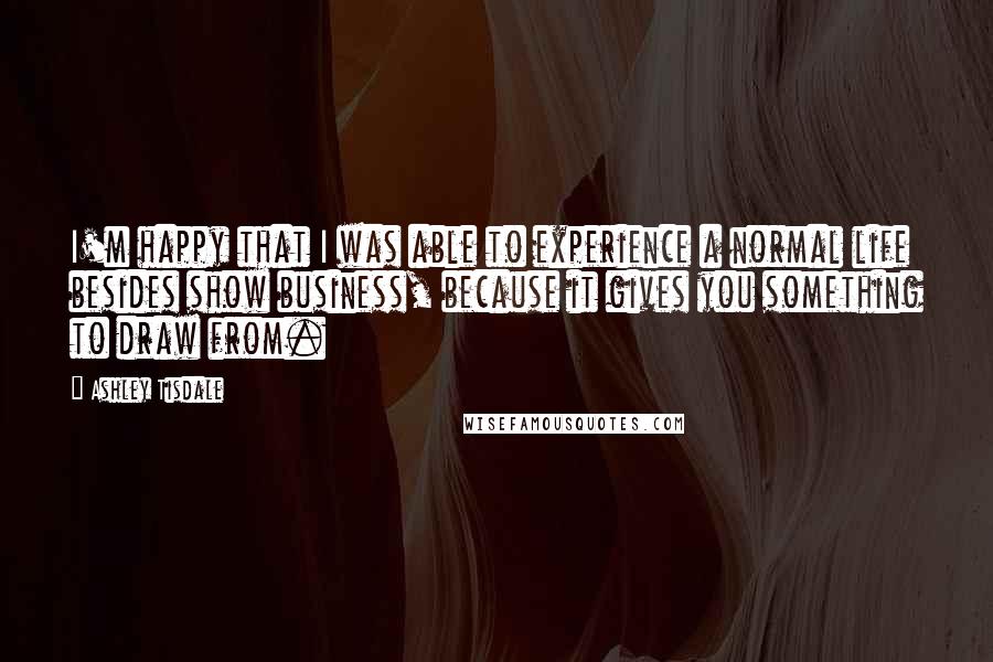 Ashley Tisdale Quotes: I'm happy that I was able to experience a normal life besides show business, because it gives you something to draw from.