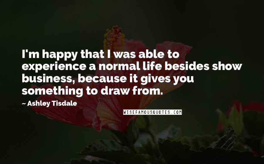Ashley Tisdale Quotes: I'm happy that I was able to experience a normal life besides show business, because it gives you something to draw from.