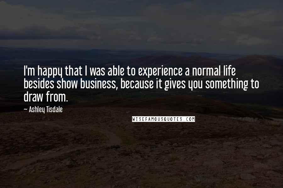 Ashley Tisdale Quotes: I'm happy that I was able to experience a normal life besides show business, because it gives you something to draw from.