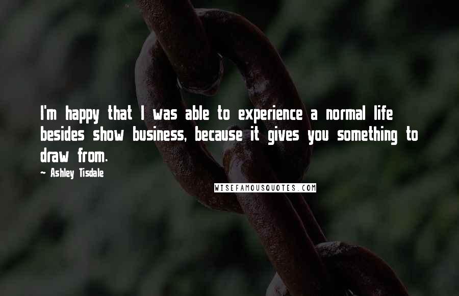 Ashley Tisdale Quotes: I'm happy that I was able to experience a normal life besides show business, because it gives you something to draw from.