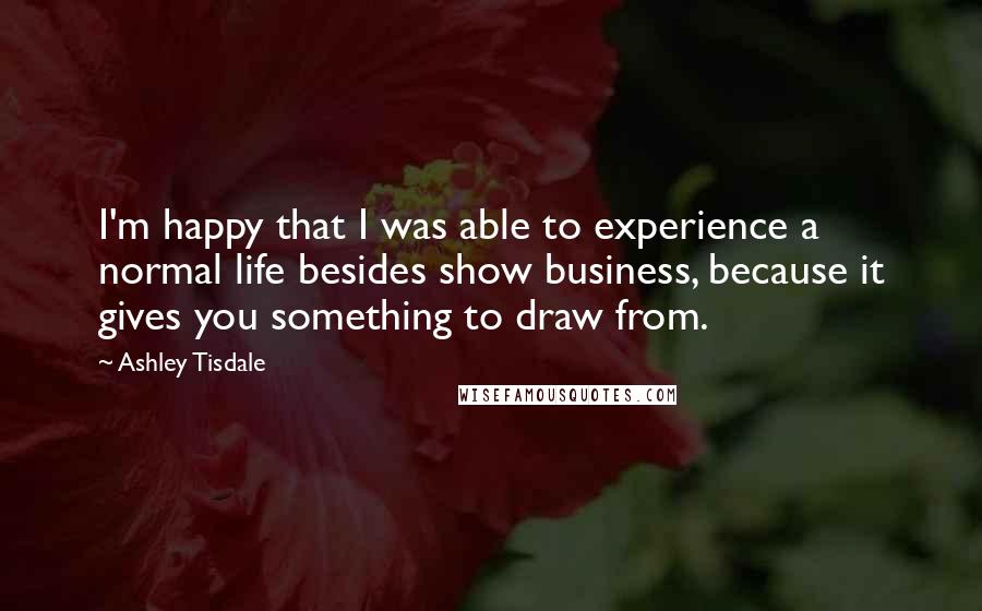 Ashley Tisdale Quotes: I'm happy that I was able to experience a normal life besides show business, because it gives you something to draw from.
