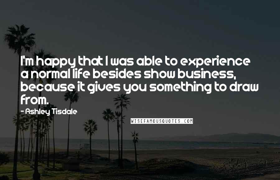 Ashley Tisdale Quotes: I'm happy that I was able to experience a normal life besides show business, because it gives you something to draw from.