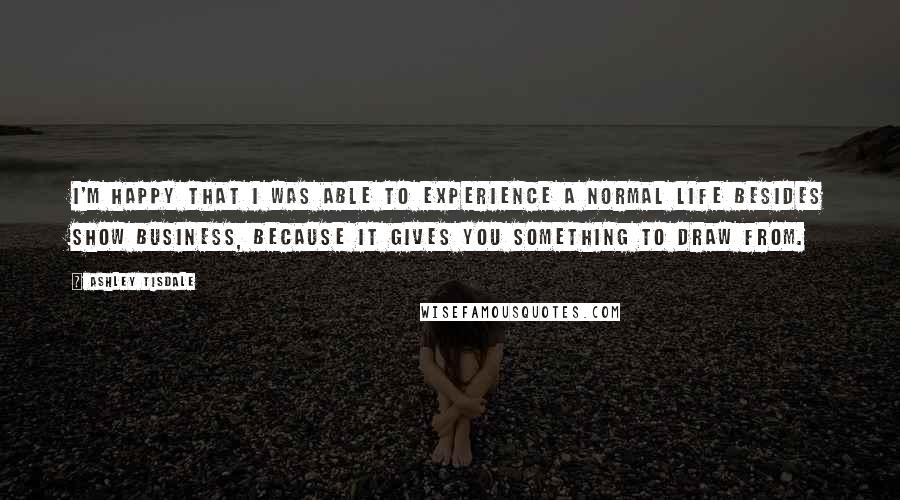 Ashley Tisdale Quotes: I'm happy that I was able to experience a normal life besides show business, because it gives you something to draw from.