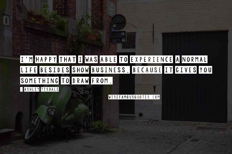 Ashley Tisdale Quotes: I'm happy that I was able to experience a normal life besides show business, because it gives you something to draw from.