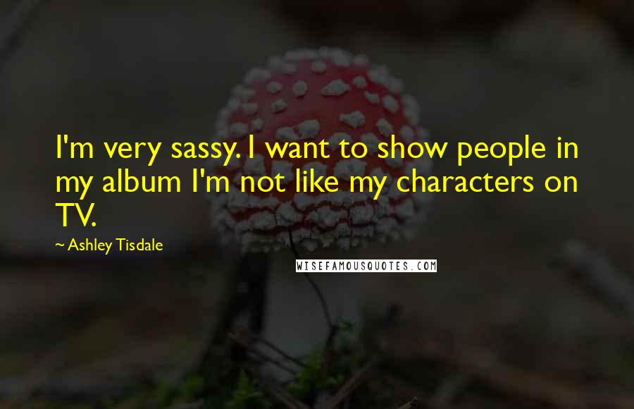 Ashley Tisdale Quotes: I'm very sassy. I want to show people in my album I'm not like my characters on TV.