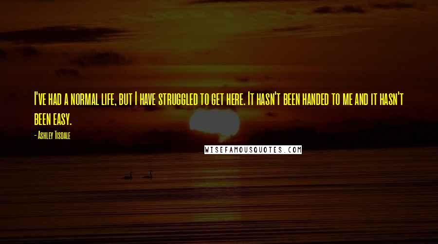 Ashley Tisdale Quotes: I've had a normal life, but I have struggled to get here. It hasn't been handed to me and it hasn't been easy.