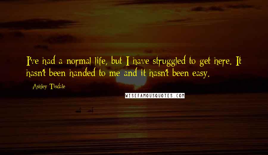Ashley Tisdale Quotes: I've had a normal life, but I have struggled to get here. It hasn't been handed to me and it hasn't been easy.