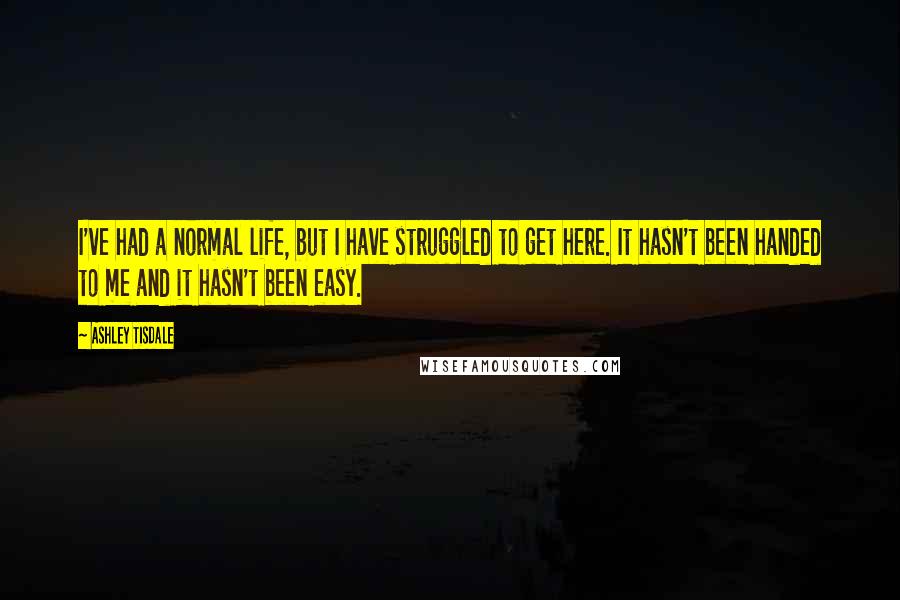 Ashley Tisdale Quotes: I've had a normal life, but I have struggled to get here. It hasn't been handed to me and it hasn't been easy.