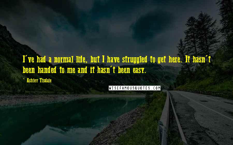 Ashley Tisdale Quotes: I've had a normal life, but I have struggled to get here. It hasn't been handed to me and it hasn't been easy.