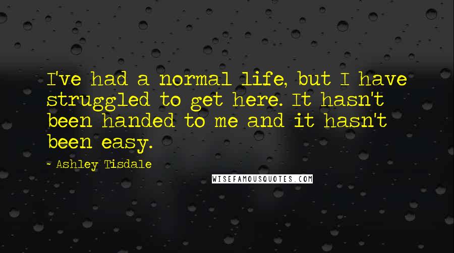 Ashley Tisdale Quotes: I've had a normal life, but I have struggled to get here. It hasn't been handed to me and it hasn't been easy.