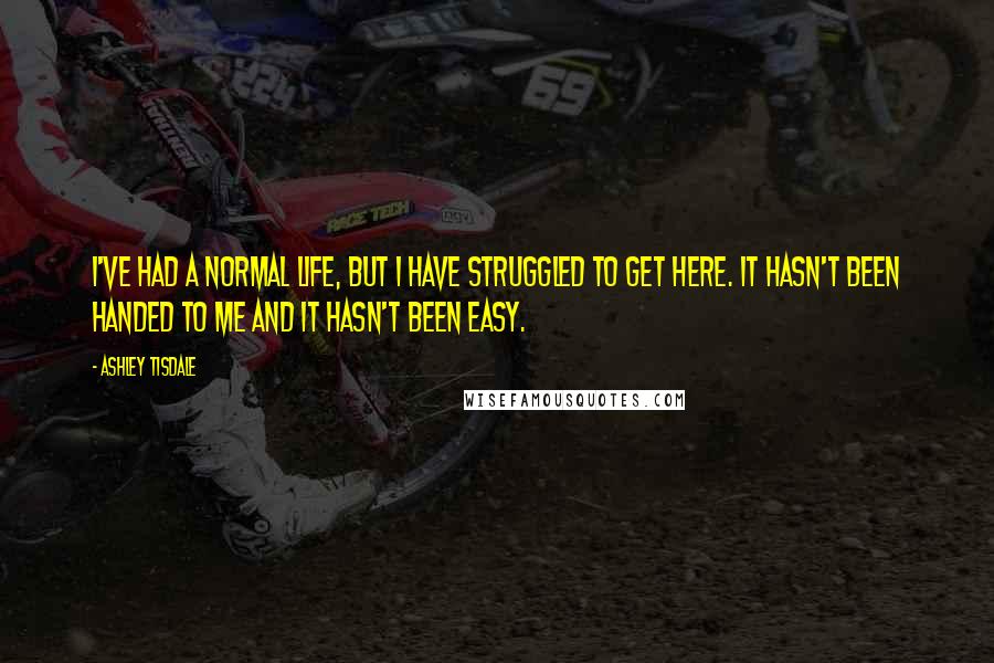 Ashley Tisdale Quotes: I've had a normal life, but I have struggled to get here. It hasn't been handed to me and it hasn't been easy.