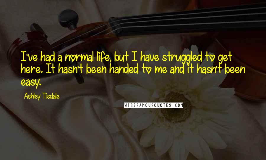 Ashley Tisdale Quotes: I've had a normal life, but I have struggled to get here. It hasn't been handed to me and it hasn't been easy.