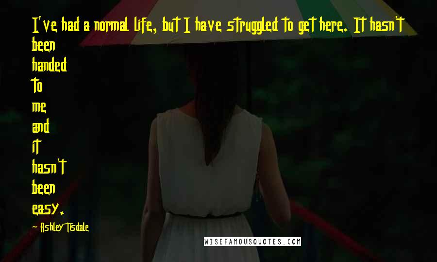 Ashley Tisdale Quotes: I've had a normal life, but I have struggled to get here. It hasn't been handed to me and it hasn't been easy.