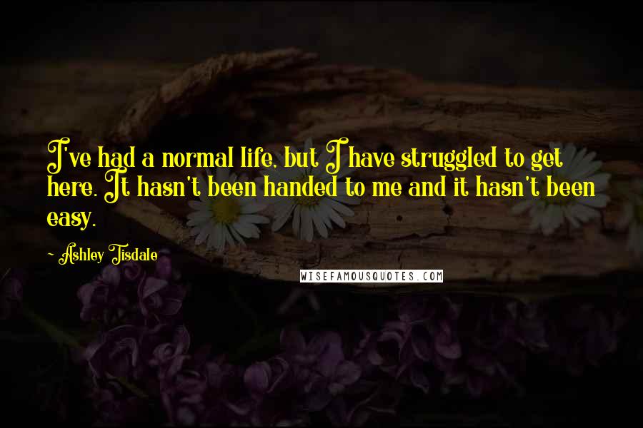Ashley Tisdale Quotes: I've had a normal life, but I have struggled to get here. It hasn't been handed to me and it hasn't been easy.