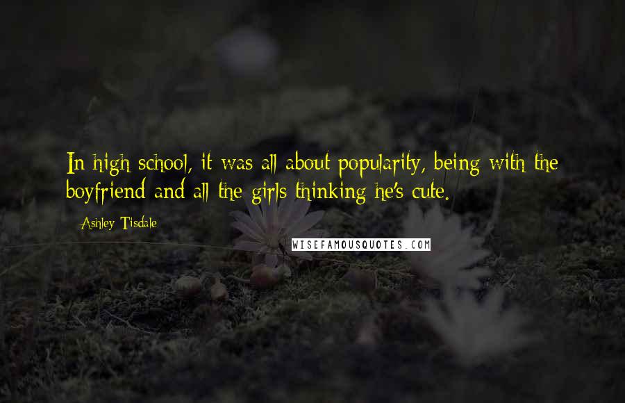 Ashley Tisdale Quotes: In high school, it was all about popularity, being with the boyfriend and all the girls thinking he's cute.