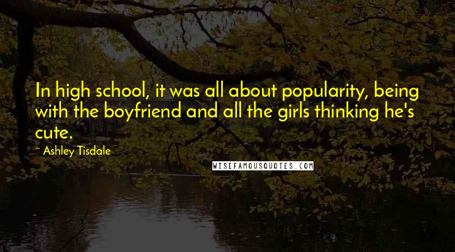 Ashley Tisdale Quotes: In high school, it was all about popularity, being with the boyfriend and all the girls thinking he's cute.