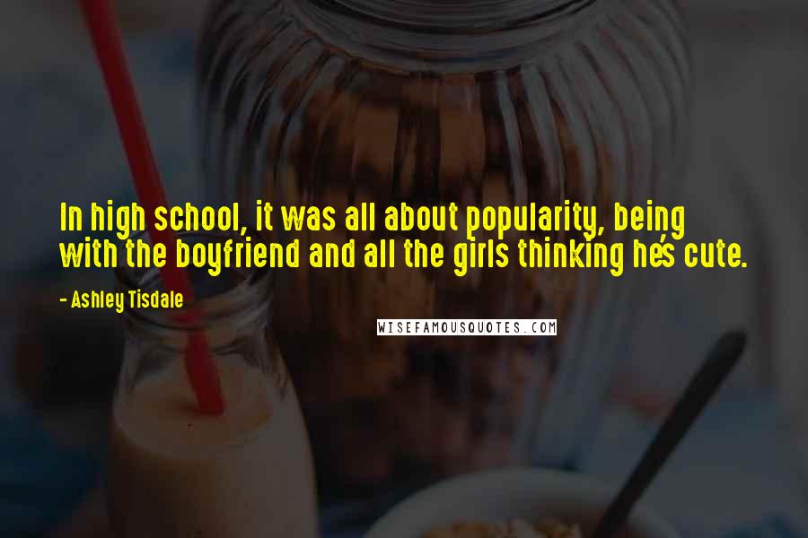 Ashley Tisdale Quotes: In high school, it was all about popularity, being with the boyfriend and all the girls thinking he's cute.