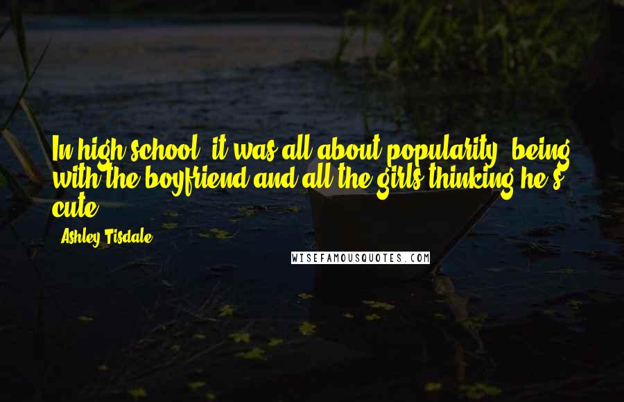 Ashley Tisdale Quotes: In high school, it was all about popularity, being with the boyfriend and all the girls thinking he's cute.